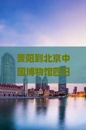 贵阳到北京中国博物馆四日游？行程安排是怎样的？需要准备什么？费用大概是多少？