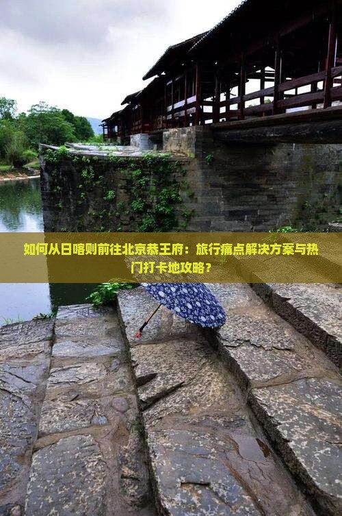 如何从日喀则前往北京恭王府：旅行痛点解决方案与热门打卡地攻略？