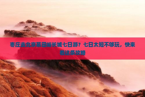 枣庄去北京慕田峪长城七日游？七日太短不够玩，快来看这条攻略