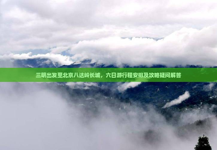 三明出发至北京八达岭长城，六日游行程安排及攻略疑问解答