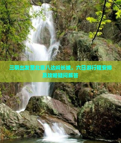 三明出发至北京八达岭长城，六日游行程安排及攻略疑问解答