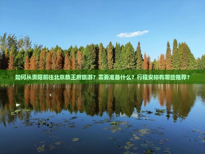 如何从贵阳前往北京恭王府旅游？需要准备什么？行程安排有哪些推荐？