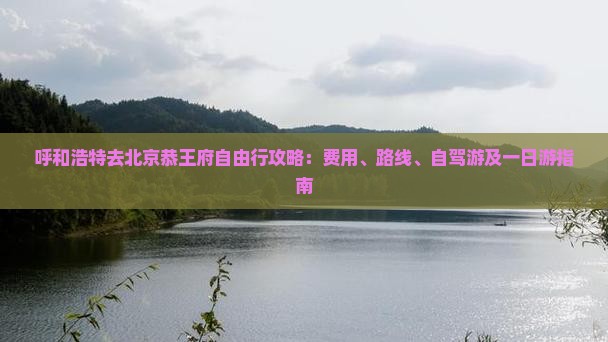 呼和浩特去北京恭王府自由行攻略：费用、路线、自驾游及一日游指南
