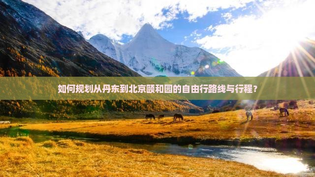 如何规划从丹东到北京颐和园的自由行路线与行程？