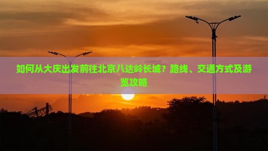 如何从大庆出发前往北京八达岭长城？路线、交通方式及游览攻略