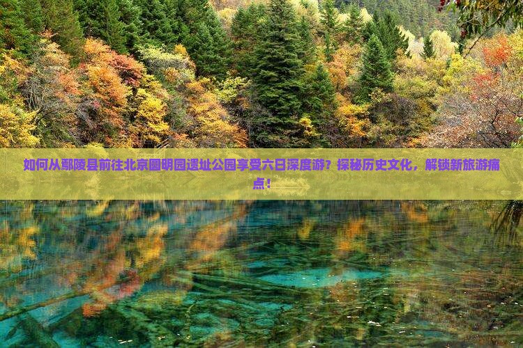 如何从鄢陵县前往北京圆明园遗址公园享受六日深度游？探秘历史文化，解锁新旅游痛点！