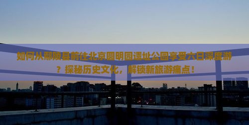 如何从鄢陵县前往北京圆明园遗址公园享受六日深度游？探秘历史文化，解锁新旅游痛点！
