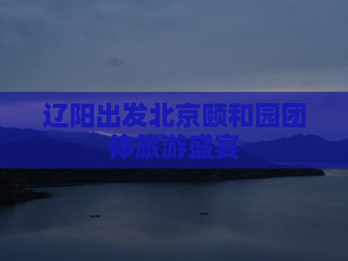 辽阳出发北京颐和园团体旅游盛宴