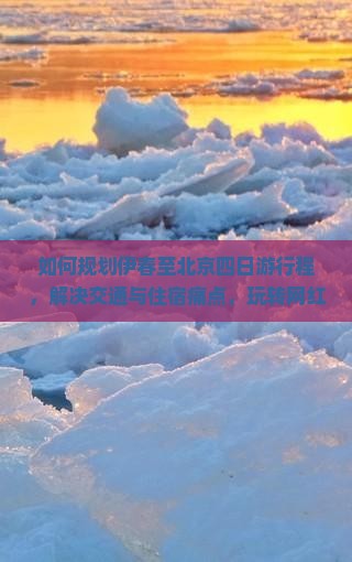 如何规划伊春至北京四日游行程，解决交通与住宿痛点，玩转网红打卡地？