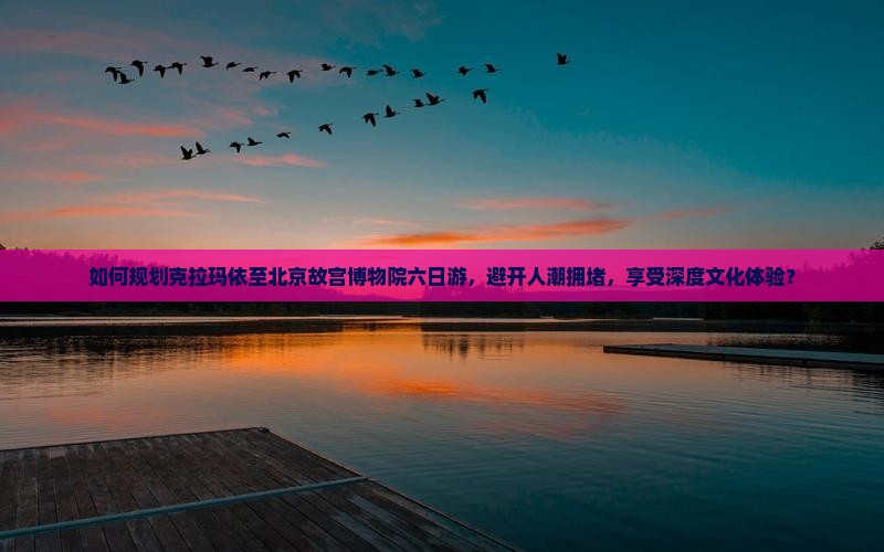 如何规划克拉玛依至北京故宫博物院六日游，避开人潮拥堵，享受深度文化体验？