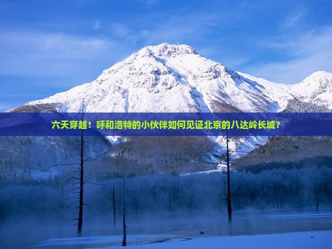 六天穿越！呼和浩特的小伙伴如何见证北京的八达岭长城？