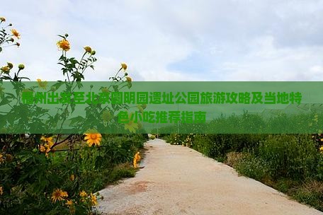 梧州出发至北京圆明园遗址公园旅游攻略及当地特色小吃推荐指南