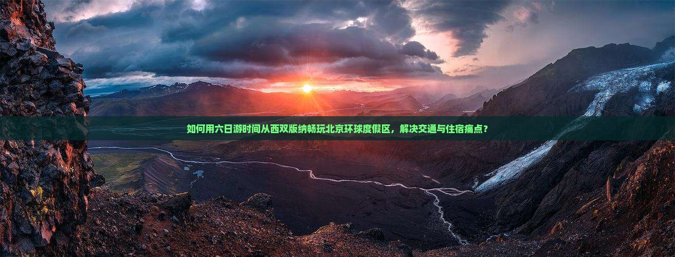 如何用六日游时间从西双版纳畅玩北京环球度假区，解决交通与住宿痛点？