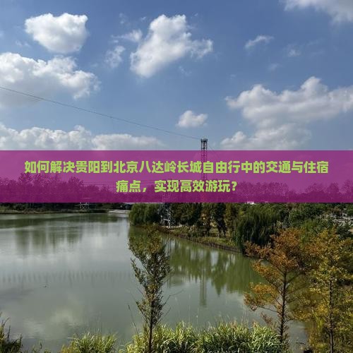 如何解决贵阳到北京八达岭长城自由行中的交通与住宿痛点，实现高效游玩？