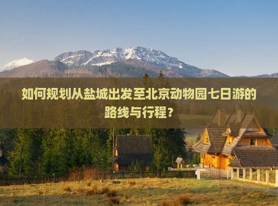 如何规划从盐城出发至北京动物园七日游的路线与行程？