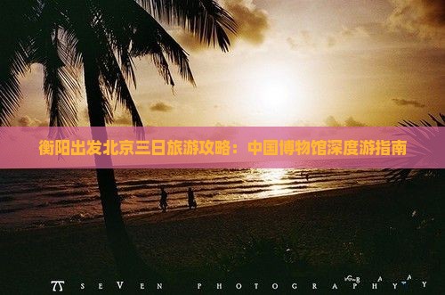 衡阳出发北京三日旅游攻略：中国博物馆深度游指南