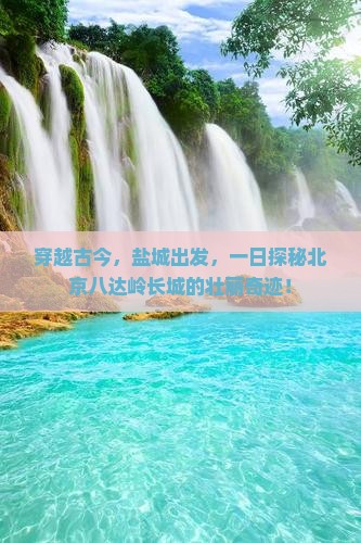 穿越古今，盐城出发，一日探秘北京八达岭长城的壮丽奇迹！