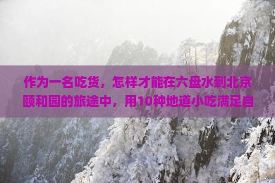 作为一名吃货，怎样才能在六盘水到北京颐和园的旅途中，用10种地道小吃满足自己的味蕾呢？