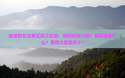 淮安到北京恭王府三日游，如何安排行程？需要准备什么？费用大概是多少？