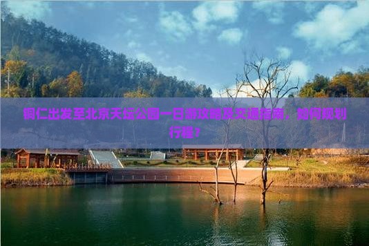 铜仁出发至北京天坛公园一日游攻略及交通指南，如何规划行程？