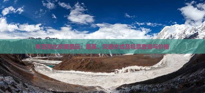 林芝到北京哪里玩：距离、交通方式及机票查询与价格