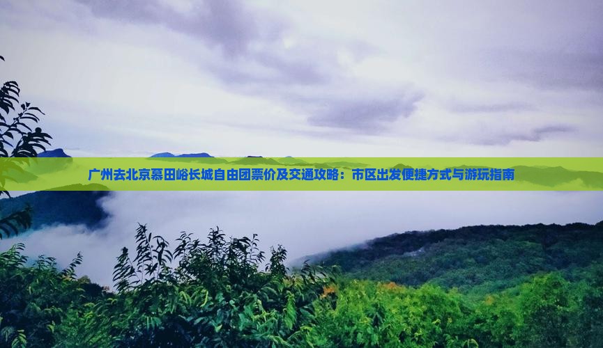 广州去北京慕田峪长城自由团票价及交通攻略：市区出发便捷方式与游玩指南
