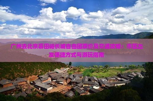 广州去北京慕田峪长城自由团票价及交通攻略：市区出发便捷方式与游玩指南