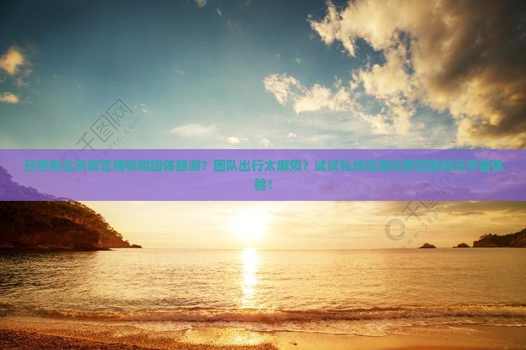 日照到北京故宫博物院团体旅游？团队出行太麻烦？试试私域流量社群管理和元宇宙体验！