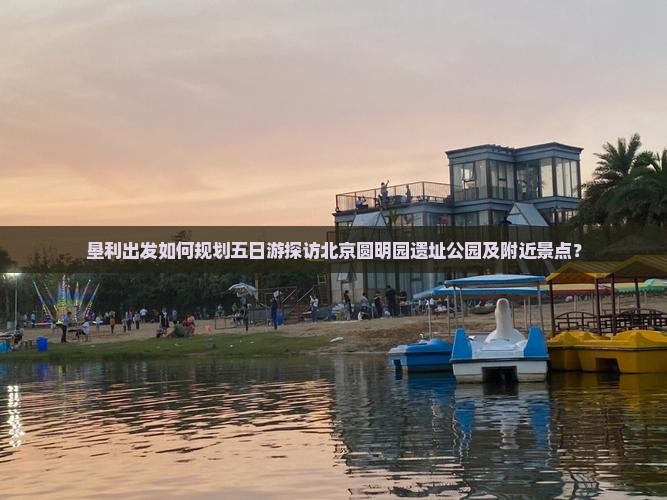 垦利出发如何规划五日游探访北京圆明园遗址公园及附近景点？