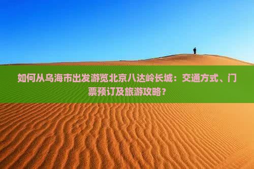 如何从乌海市出发游览北京八达岭长城：交通方式、门票预订及旅游攻略？