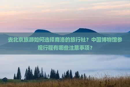 去北京旅游如何选择商洛的旅行社？中国博物馆参观行程有哪些注意事项？