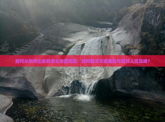 如何从荆州出发畅游北京颐和园：如何解决交通难题与避开人流高峰？