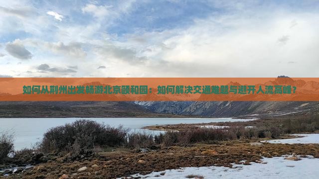 如何从荆州出发畅游北京颐和园：如何解决交通难题与避开人流高峰？