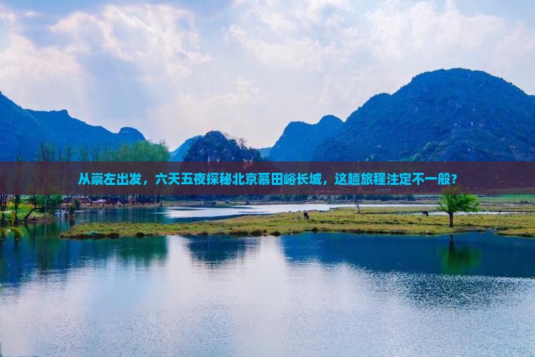 从崇左出发，六天五夜探秘北京慕田峪长城，这趟旅程注定不一般？