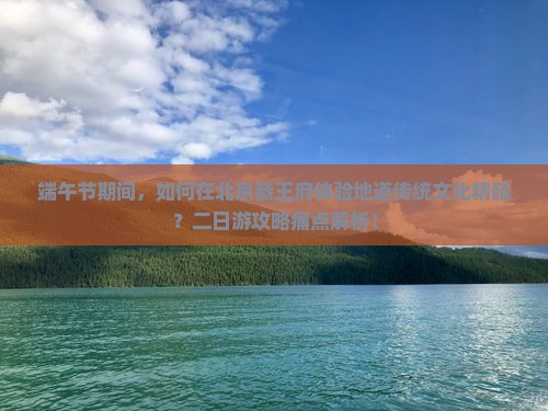 端午节期间，如何在北京恭王府体验地道传统文化精髓？二日游攻略痛点解析！