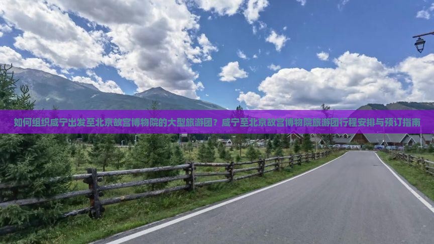 如何组织咸宁出发至北京故宫博物院的大型旅游团？咸宁至北京故宫博物院旅游团行程安排与预订指南