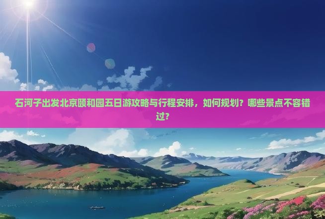 石河子出发北京颐和园五日游攻略与行程安排，如何规划？哪些景点不容错过？