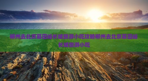 郴州去北京慕田峪长城旅游小吃
