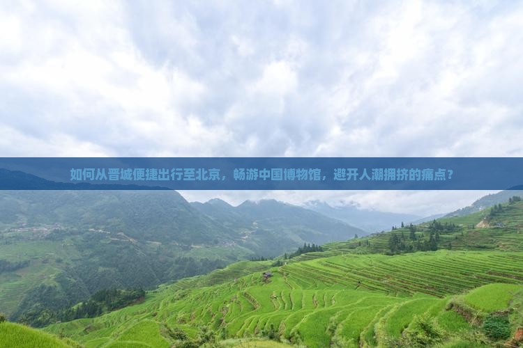 如何从晋城便捷出行至北京，畅游中国博物馆，避开人潮拥挤的痛点？
