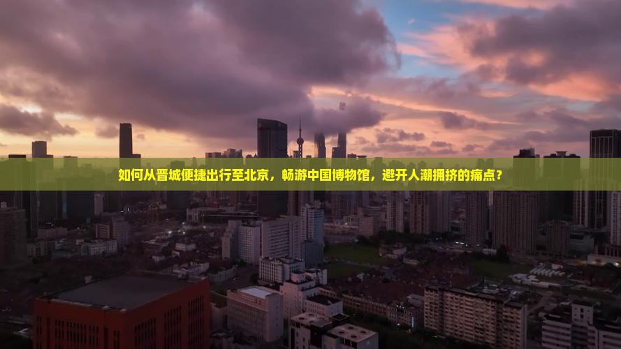 如何从晋城便捷出行至北京，畅游中国博物馆，避开人潮拥挤的痛点？
