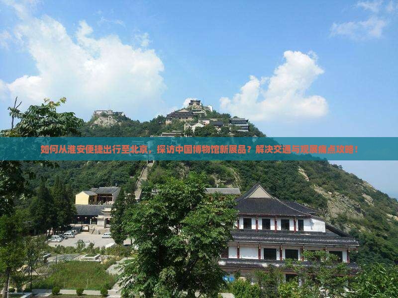 如何从淮安便捷出行至北京，探访中国博物馆新展品？解决交通与观展痛点攻略！