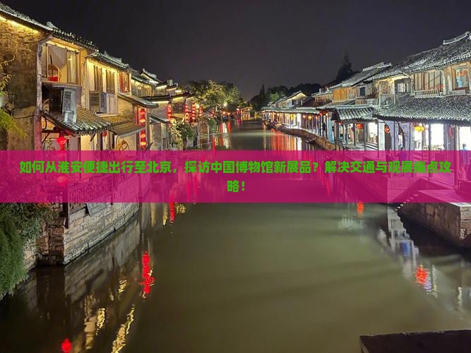 如何从淮安便捷出行至北京，探访中国博物馆新展品？解决交通与观展痛点攻略！