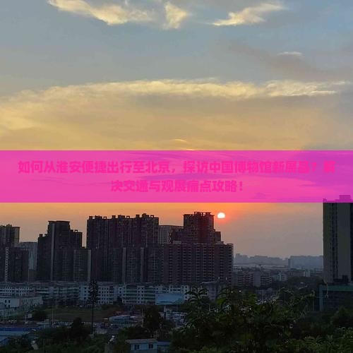 如何从淮安便捷出行至北京，探访中国博物馆新展品？解决交通与观展痛点攻略！