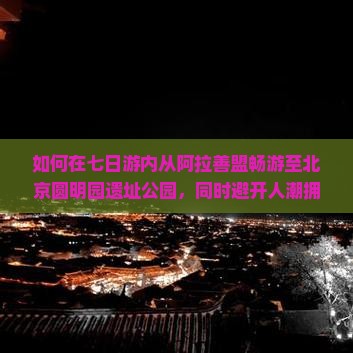 如何在七日游内从阿拉善盟畅游至北京圆明园遗址公园，同时避开人潮拥挤实现深度游览体验？