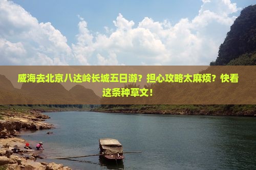 威海去北京八达岭长城五日游？担心攻略太麻烦？快看这条种草文！