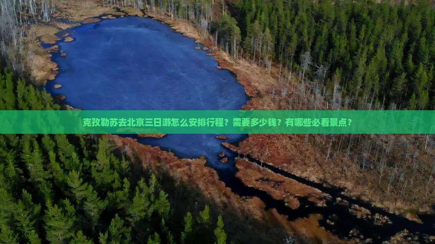克孜勒苏去北京三日游怎么安排行程？需要多少钱？有哪些必看景点？