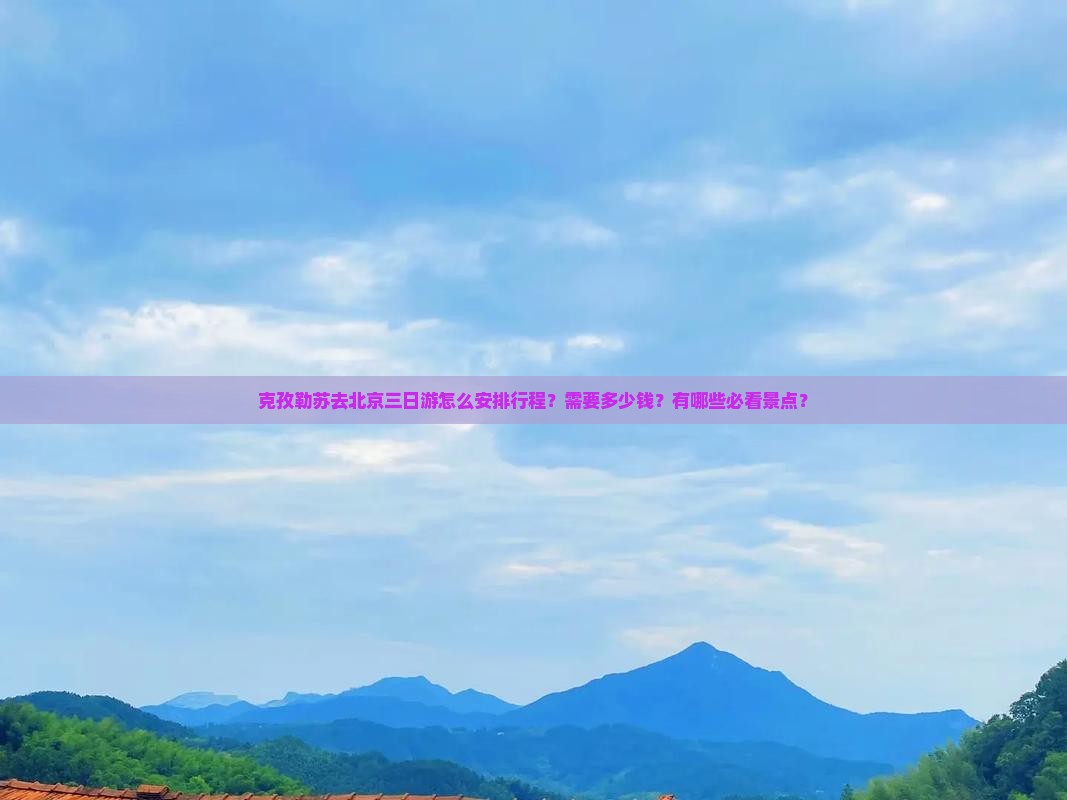 克孜勒苏去北京三日游怎么安排行程？需要多少钱？有哪些必看景点？