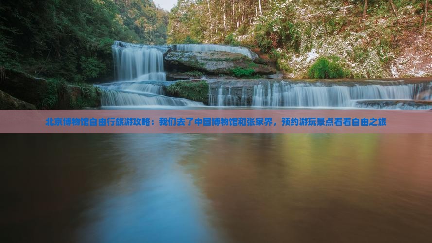 北京博物馆自由行旅游攻略：我们去了中国博物馆和张家界，预约游玩景点看看自由之旅