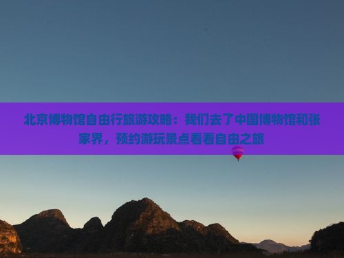 北京博物馆自由行旅游攻略：我们去了中国博物馆和张家界，预约游玩景点看看自由之旅