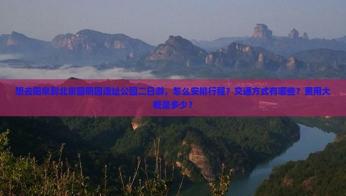 想去阳泉到北京圆明园遗址公园二日游，怎么安排行程？交通方式有哪些？费用大概是多少？